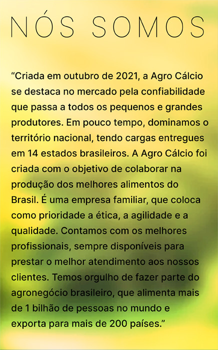 NÓS SOMOS: “Criada em outubro de 2021, a Agro Cálcio se destaca no mercado pela confiabilidade que passa a todos os pequenos e grandes produtores. Em pouco tempo, dominamos o território nacional, tendo cargas entregues em 14 estados brasileiros. A Agro Cálcio foi criada com o objetivo de colaborar na 
produção dos melhores alimentos do Brasil. É uma empresa familiar, que coloca como prioridade a ética, a agilidade e a 
qualidade. Contamos com os melhores profissionais, sempre disponíveis para prestar o melhor atendimento aos nossos clientes. Temos orgulho de fazer parte do agronegócio brasileiro, que alimenta mais de 1 bilhão de pessoas no mundo e exporta para mais de 200 países.”